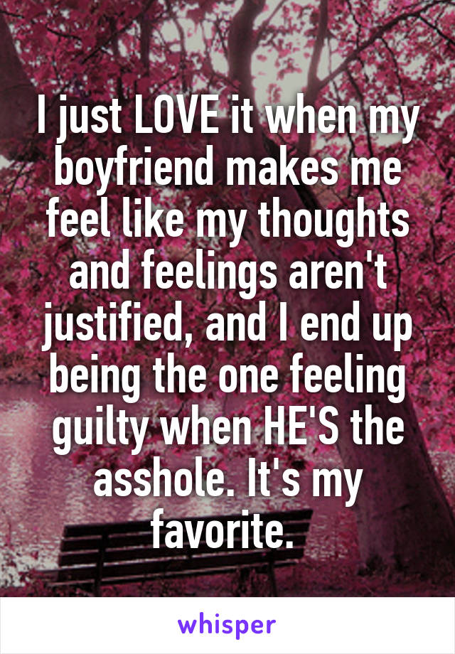 I just LOVE it when my boyfriend makes me feel like my thoughts and feelings aren't justified, and I end up being the one feeling guilty when HE'S the asshole. It's my favorite. 