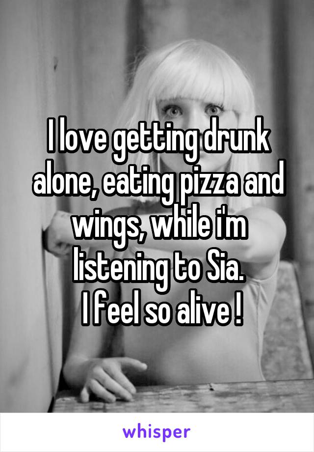 I love getting drunk alone, eating pizza and wings, while i'm listening to Sia.
 I feel so alive !