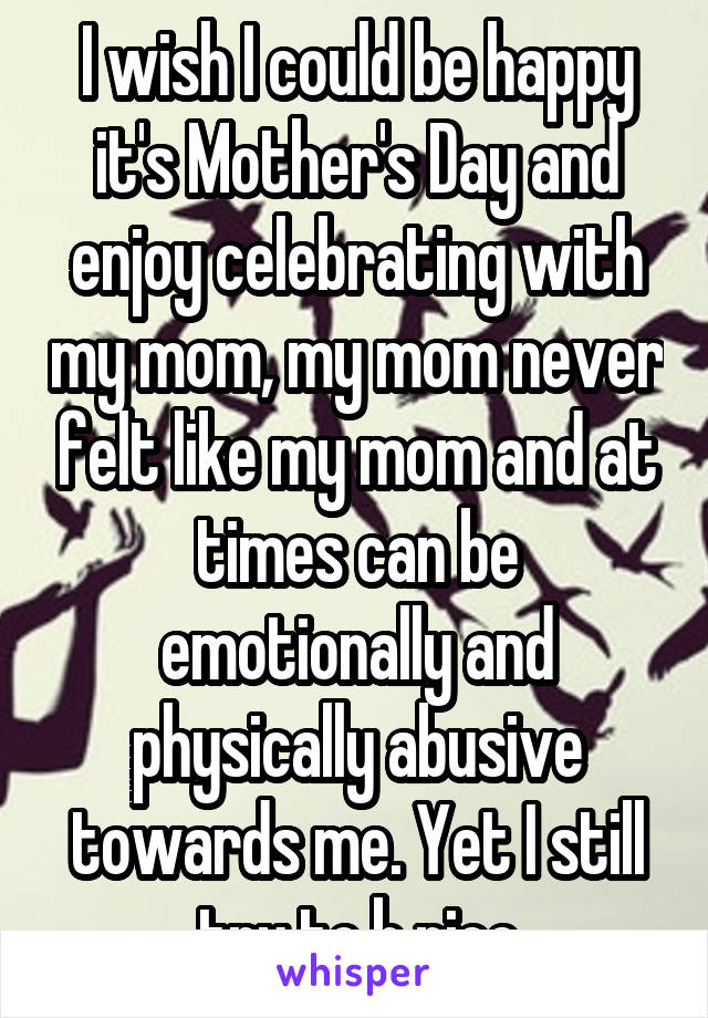 I wish I could be happy it's Mother's Day and enjoy celebrating with my mom, my mom never felt like my mom and at times can be emotionally and physically abusive towards me. Yet I still try to b nice