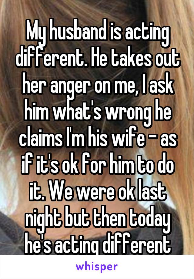 My husband is acting different. He takes out her anger on me, I ask him what's wrong he claims I'm his wife - as if it's ok for him to do it. We were ok last night but then today he's acting different