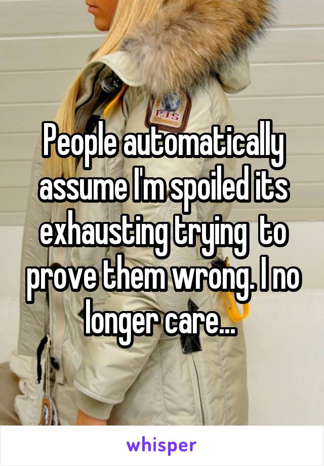 People automatically assume I'm spoiled its exhausting trying  to prove them wrong. I no longer care... 