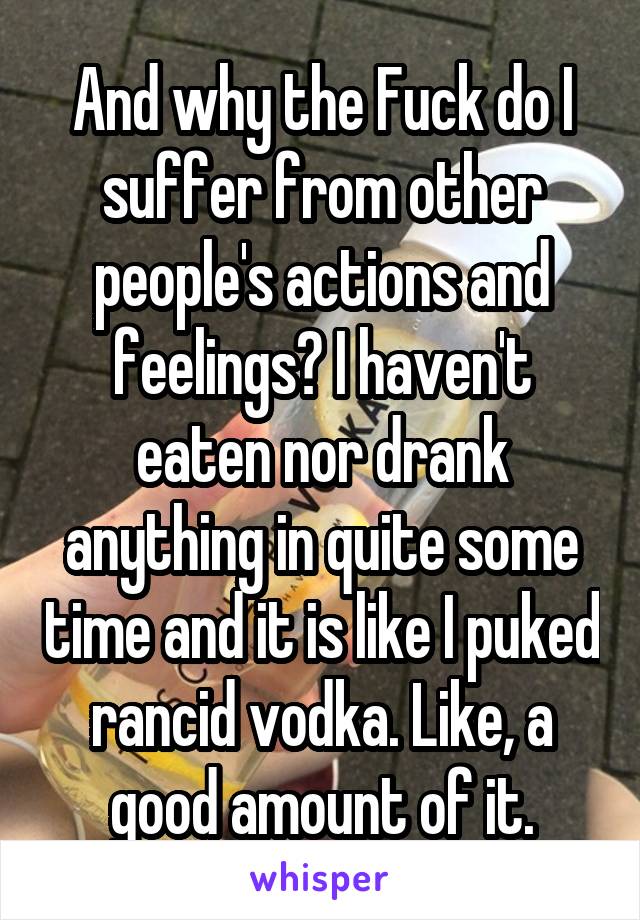 And why the Fuck do I suffer from other people's actions and feelings? I haven't eaten nor drank anything in quite some time and it is like I puked rancid vodka. Like, a good amount of it.