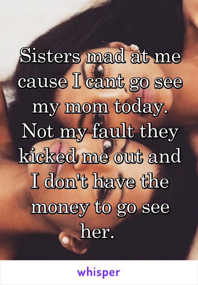 Sisters mad at me cause I cant go see my mom today. Not my fault they kicked me out and I don't have the money to go see her. 