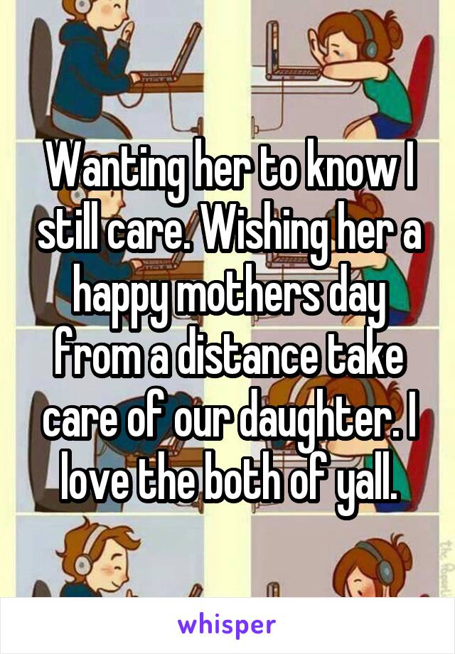 Wanting her to know I still care. Wishing her a happy mothers day from a distance take care of our daughter. I love the both of yall.