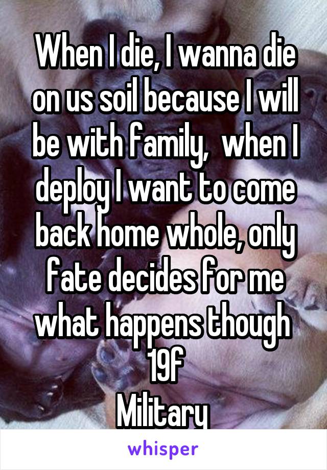 When I die, I wanna die on us soil because I will be with family,  when I deploy I want to come back home whole, only fate decides for me what happens though 
19f
Military 