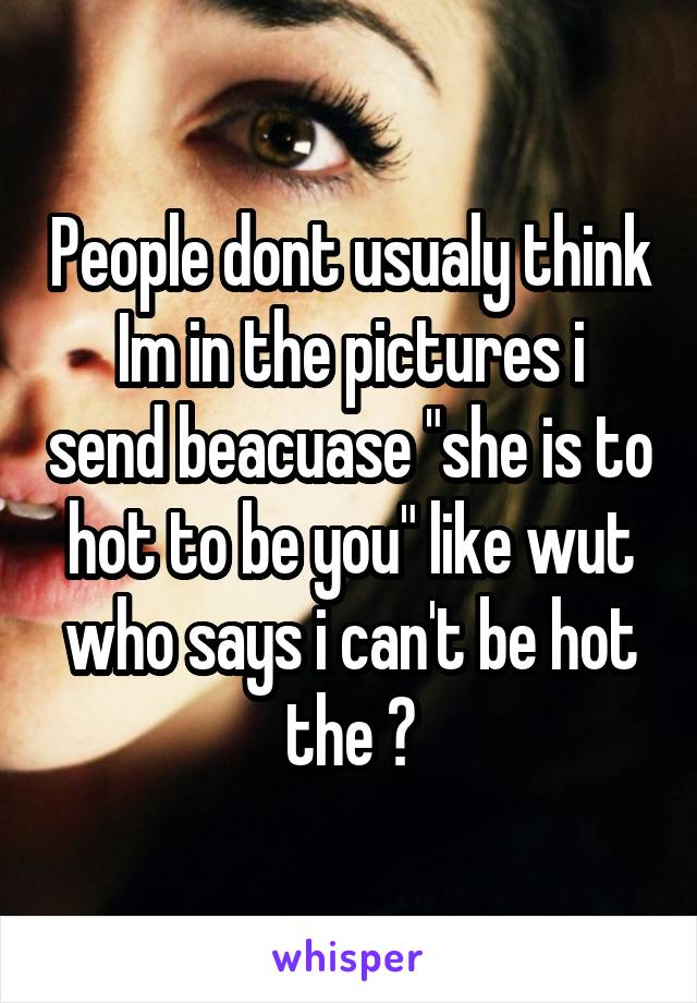 People dont usualy think
Im in the pictures i send beacuase "she is to hot to be you" like wut who says i can't be hot the ?