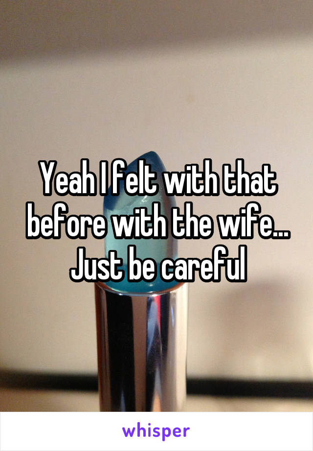 Yeah I felt with that before with the wife... Just be careful