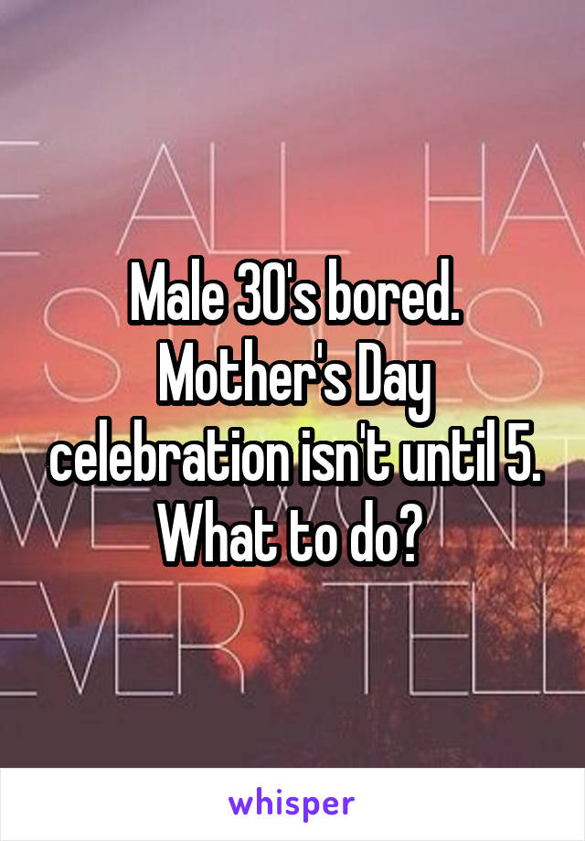 Male 30's bored. Mother's Day celebration isn't until 5. What to do? 