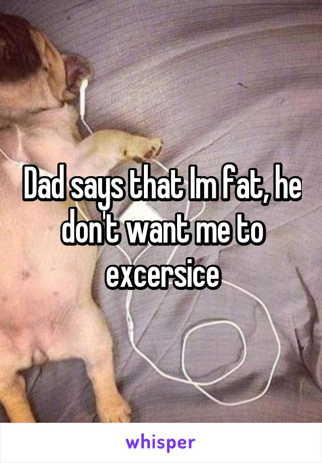 Dad says that Im fat, he don't want me to excersice