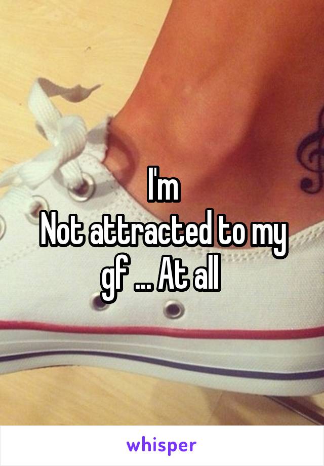 I'm
Not attracted to my gf ... At all 