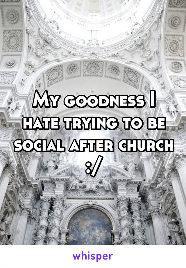 My goodness I hate trying to be social after church :/