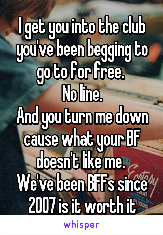 I get you into the club you've been begging to go to for free. 
No line.
And you turn me down cause what your BF doesn't like me. 
We've been BFFs since 2007 is it worth it