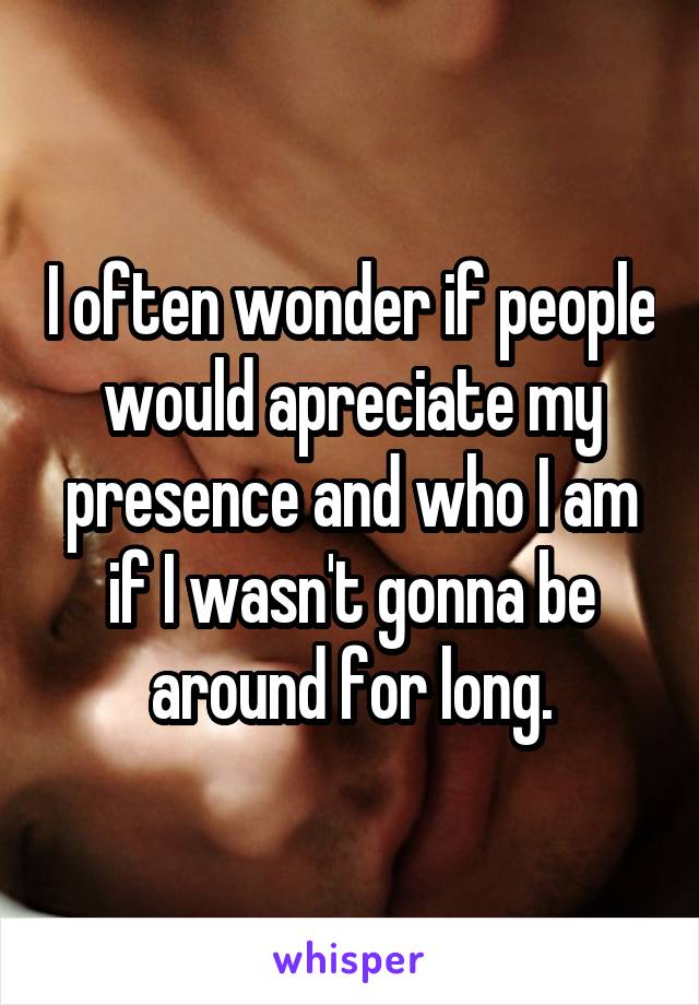 I often wonder if people would apreciate my presence and who I am if I wasn't gonna be around for long.