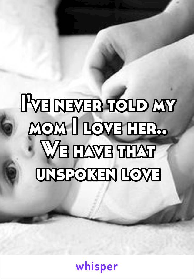 I've never told my mom I love her.. We have that unspoken love