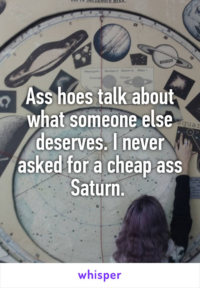 Ass hoes talk about what someone else deserves. I never asked for a cheap ass Saturn. 