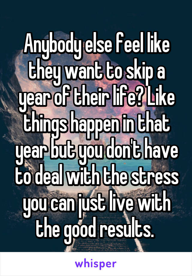 Anybody else feel like they want to skip a year of their life? Like things happen in that year but you don't have to deal with the stress you can just live with the good results. 