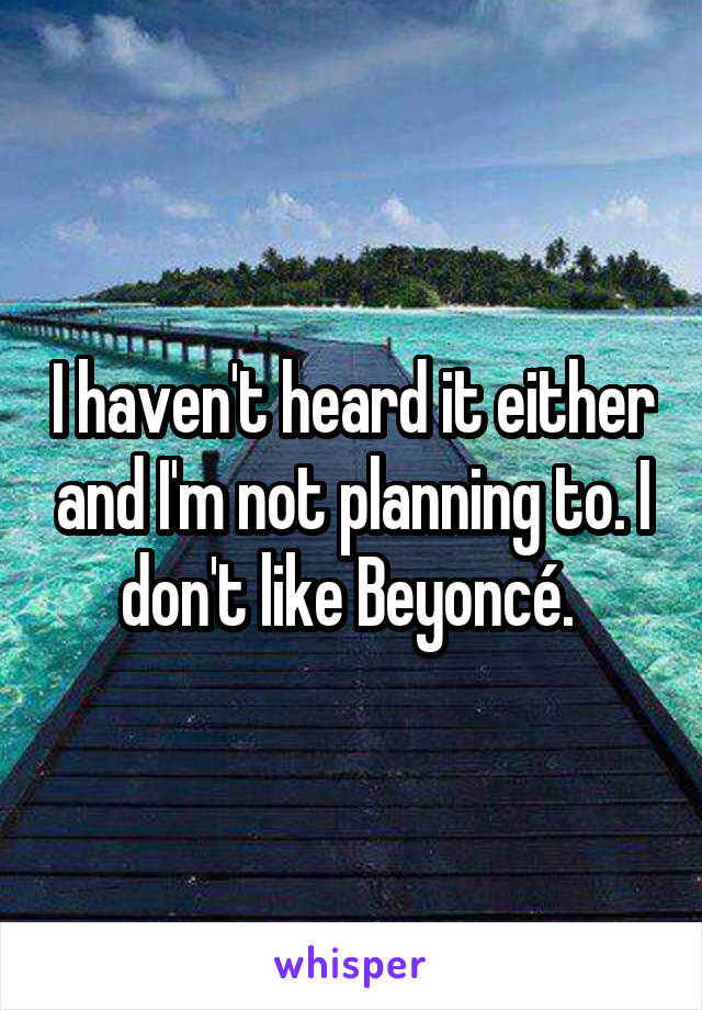 I haven't heard it either and I'm not planning to. I don't like Beyoncé. 