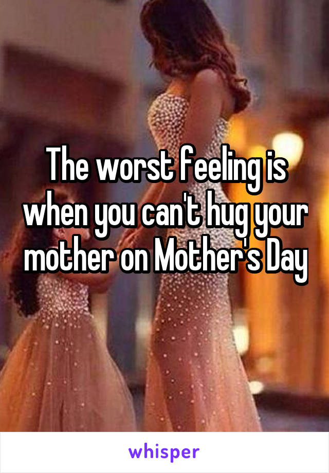 The worst feeling is when you can't hug your mother on Mother's Day 