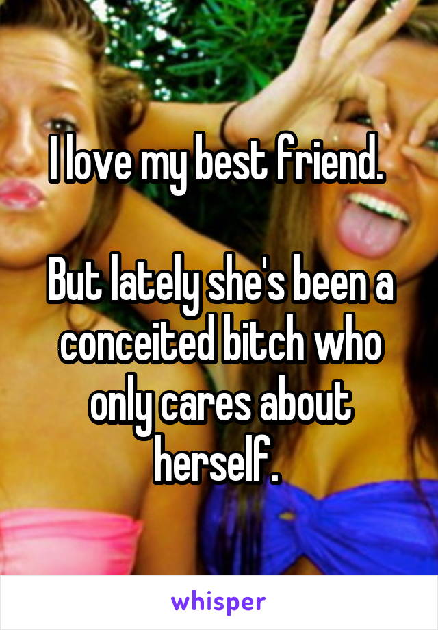 I love my best friend. 

But lately she's been a conceited bitch who only cares about herself. 