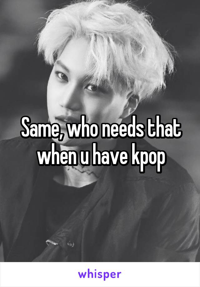 Same, who needs that when u have kpop