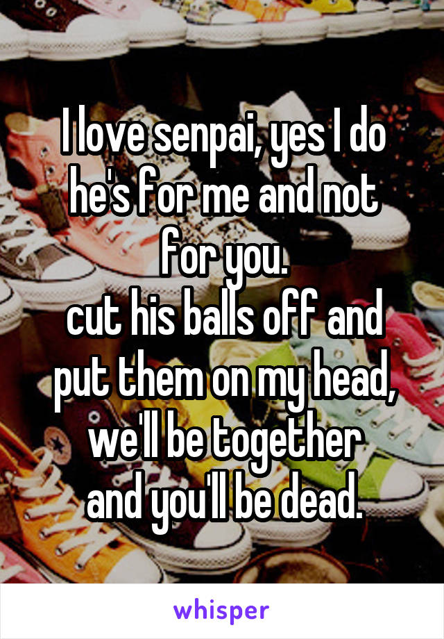 I love senpai, yes I do
he's for me and not for you.
cut his balls off and put them on my head,
we'll be together
and you'll be dead.