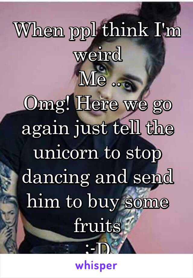 When ppl think I'm weird
 Me ..
Omg! Here we go again just tell the unicorn to stop dancing and send him to buy some fruits
;-D