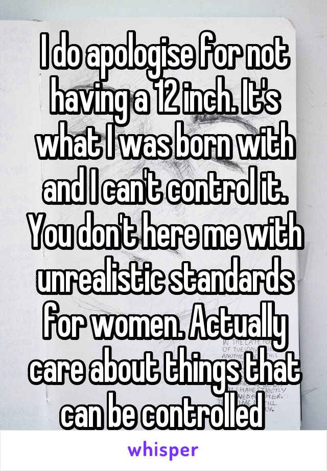 I do apologise for not having a 12 inch. It's what I was born with and I can't control it. You don't here me with unrealistic standards for women. Actually care about things that can be controlled 