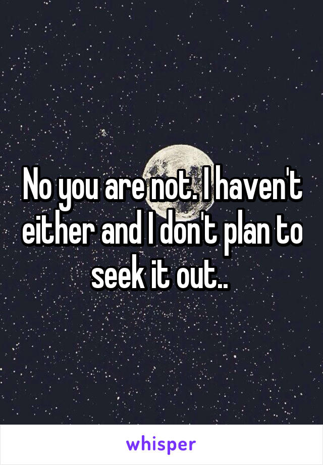 No you are not. I haven't either and I don't plan to seek it out.. 