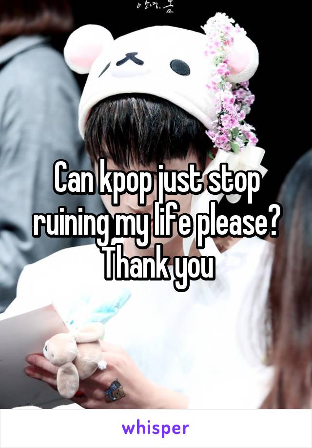 Can kpop just stop ruining my life please? Thank you