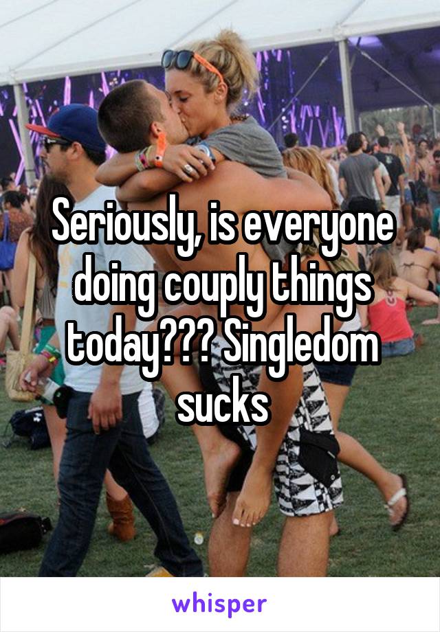 Seriously, is everyone doing couply things today??? Singledom sucks