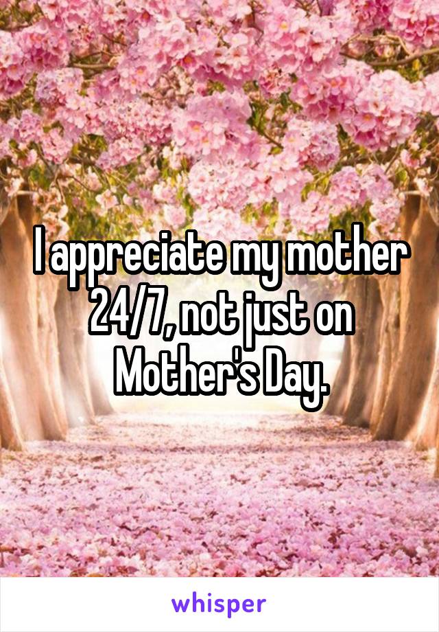 I appreciate my mother 24/7, not just on Mother's Day.