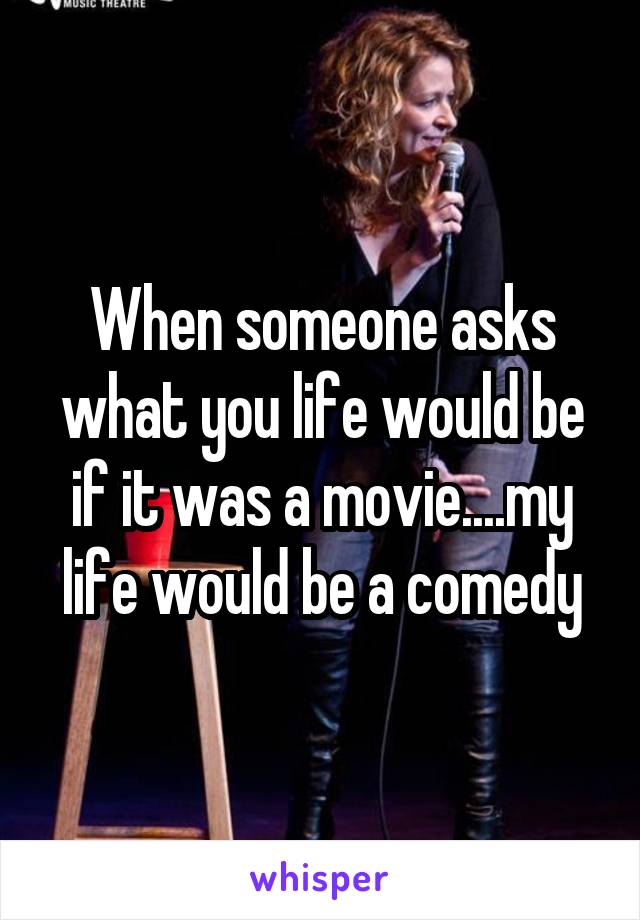 When someone asks what you life would be if it was a movie....my life would be a comedy