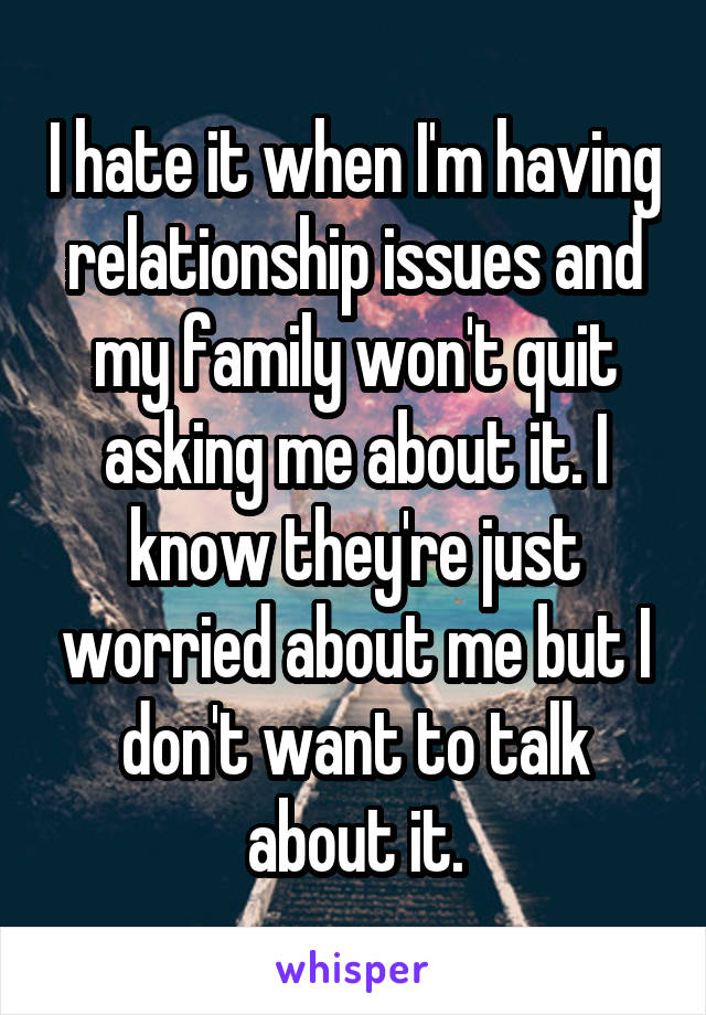 I hate it when I'm having relationship issues and my family won't quit asking me about it. I know they're just worried about me but I don't want to talk about it.