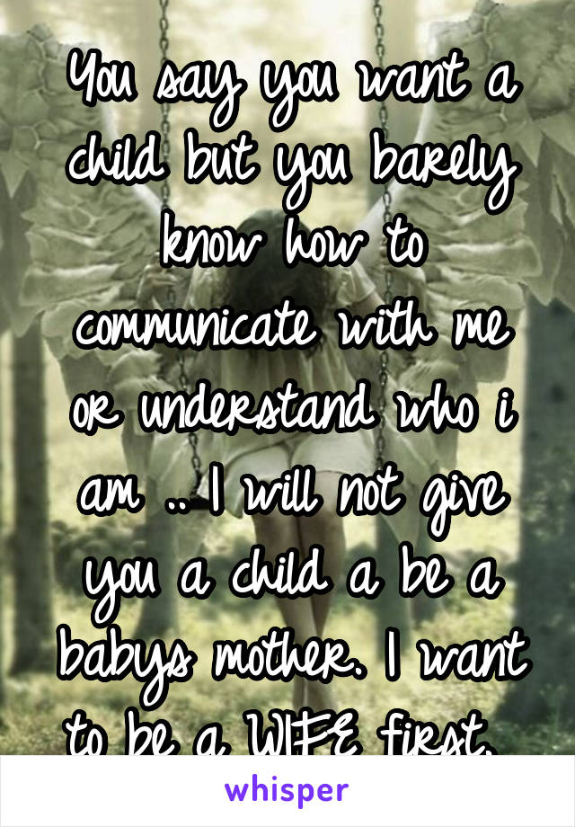 You say you want a child but you barely know how to communicate with me or understand who i am .. I will not give you a child a be a babys mother. I want to be a WIFE first. 