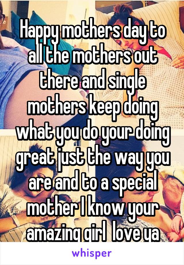 Happy mothers day to all the mothers out there and single mothers keep doing what you do your doing great just the way you are and to a special mother I know your amazing girl  love ya