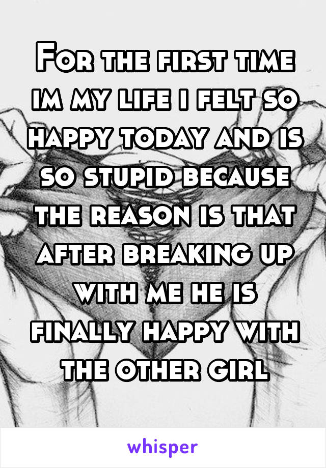 For the first time im my life i felt so happy today and is so stupid because the reason is that after breaking up with me he is finally happy with the other girl
