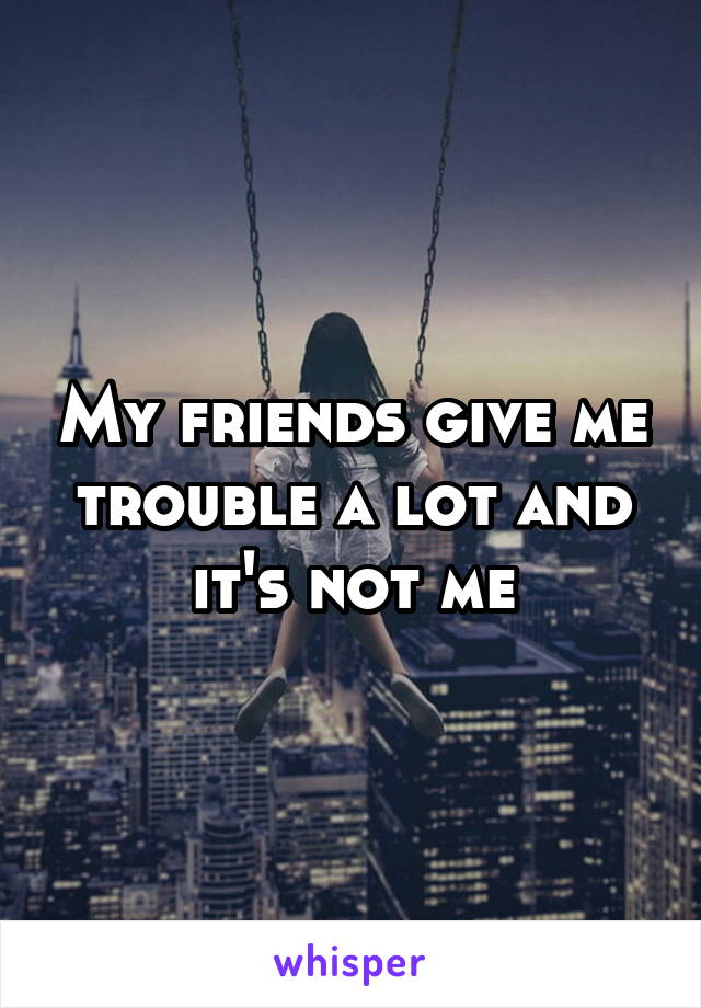 My friends give me trouble a lot and it's not me