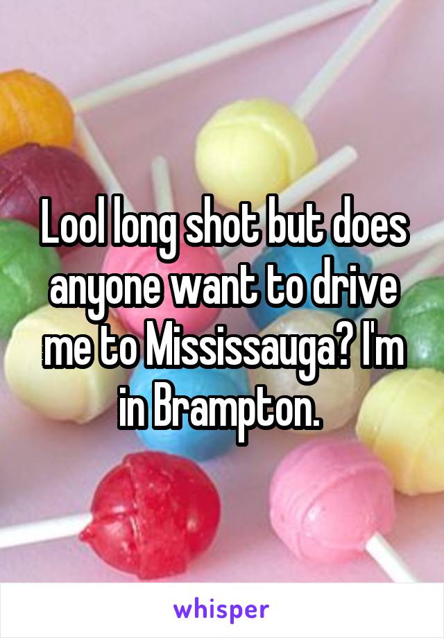 Lool long shot but does anyone want to drive me to Mississauga? I'm in Brampton. 