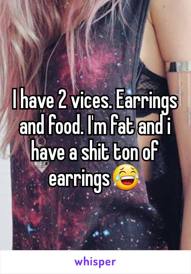 I have 2 vices. Earrings and food. I'm fat and i have a shit ton of earrings😂