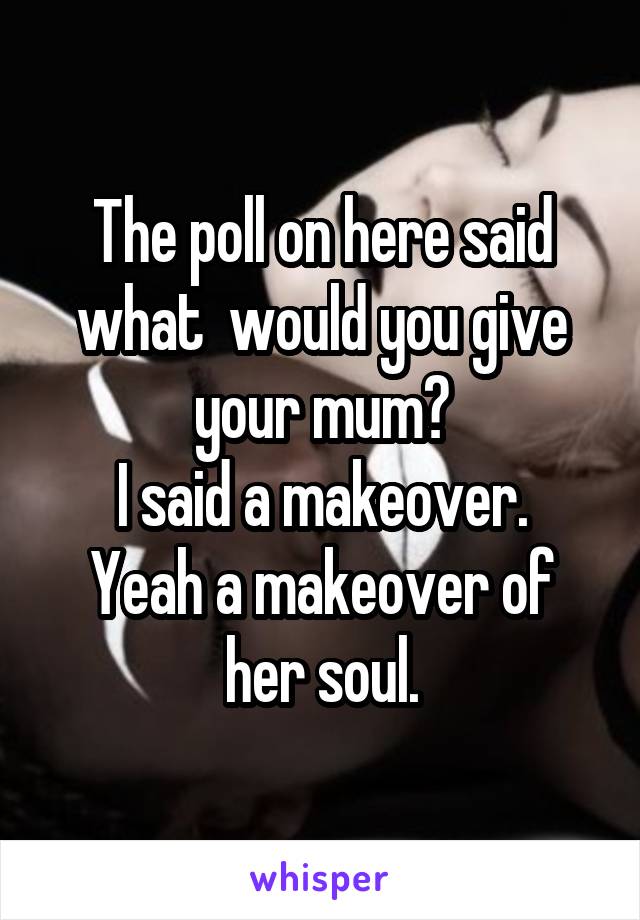 The poll on here said what  would you give your mum?
I said a makeover.
Yeah a makeover of her soul.