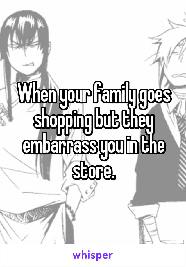 When your family goes shopping but they embarrass you in the store.