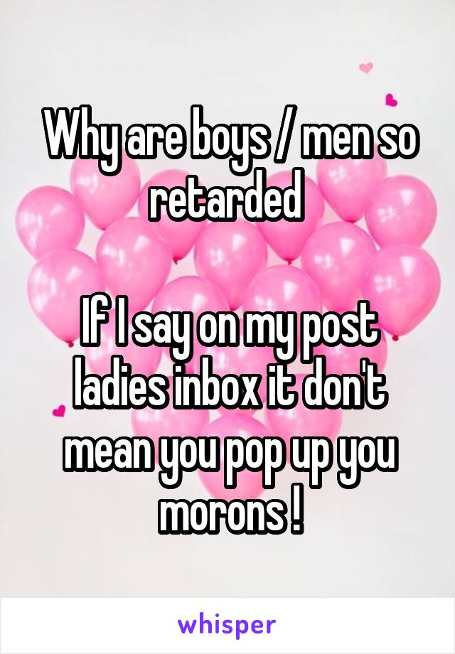 Why are boys / men so retarded 

If I say on my post ladies inbox it don't mean you pop up you morons !