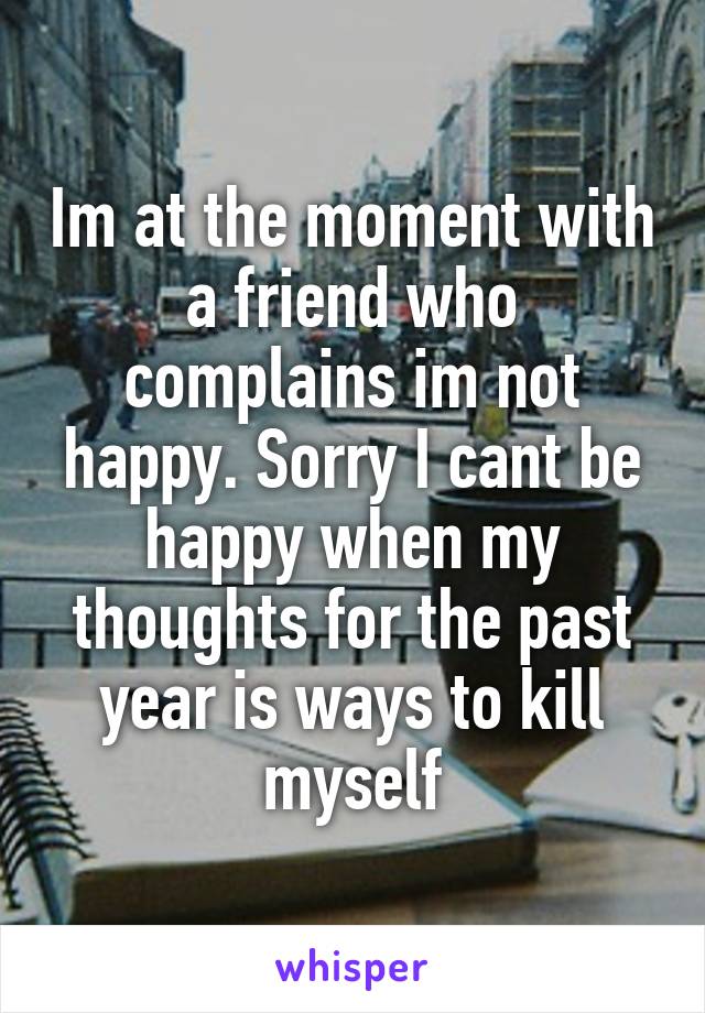 Im at the moment with a friend who complains im not happy. Sorry I cant be happy when my thoughts for the past year is ways to kill myself