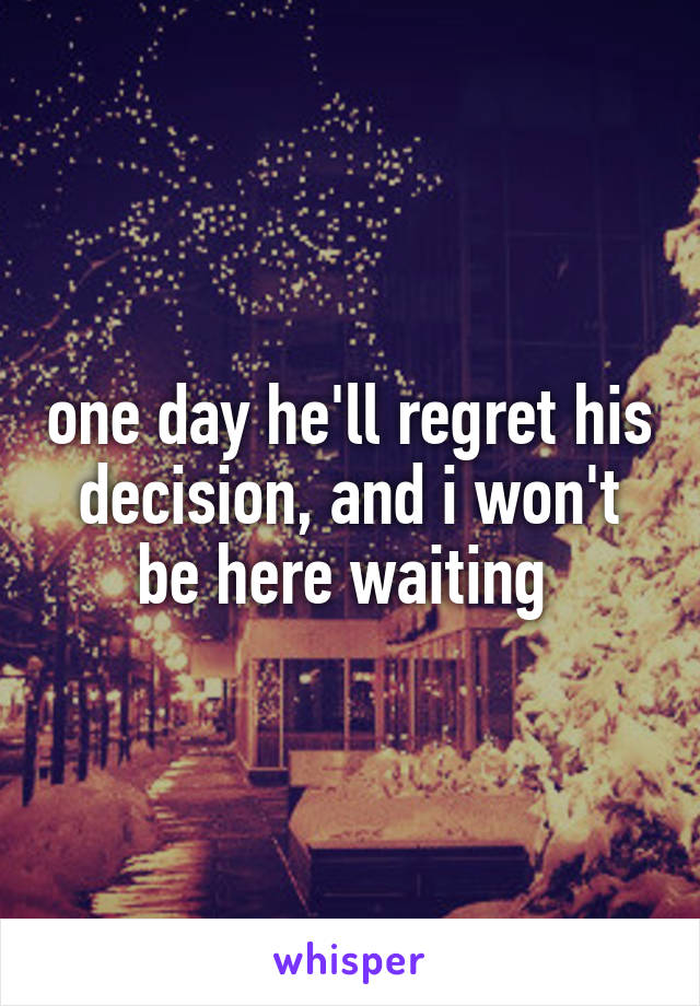 one day he'll regret his decision, and i won't be here waiting 