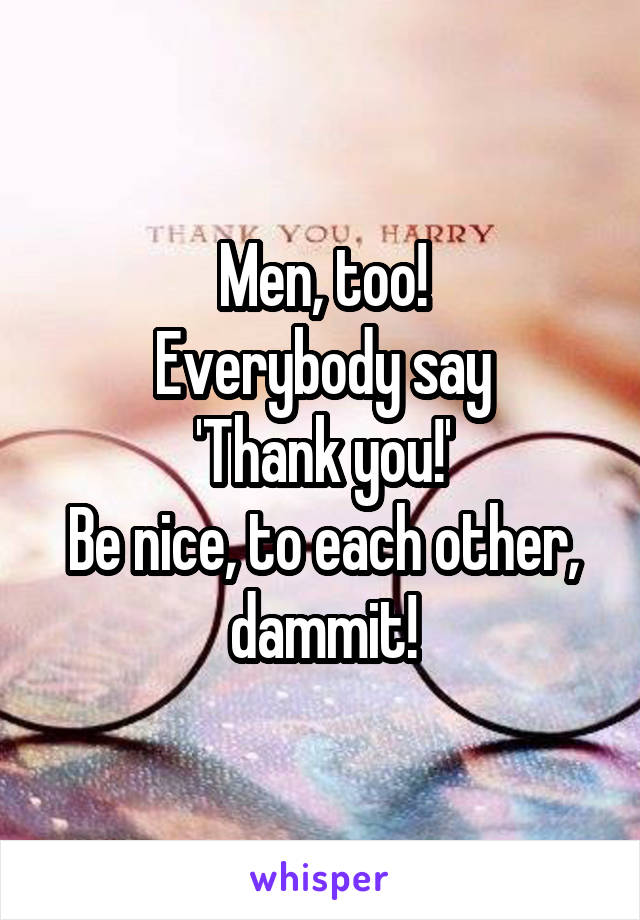 Men, too!
Everybody say
'Thank you!'
Be nice, to each other, dammit!