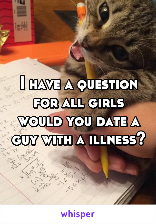 I have a question for all girls would you date a guy with a illness?