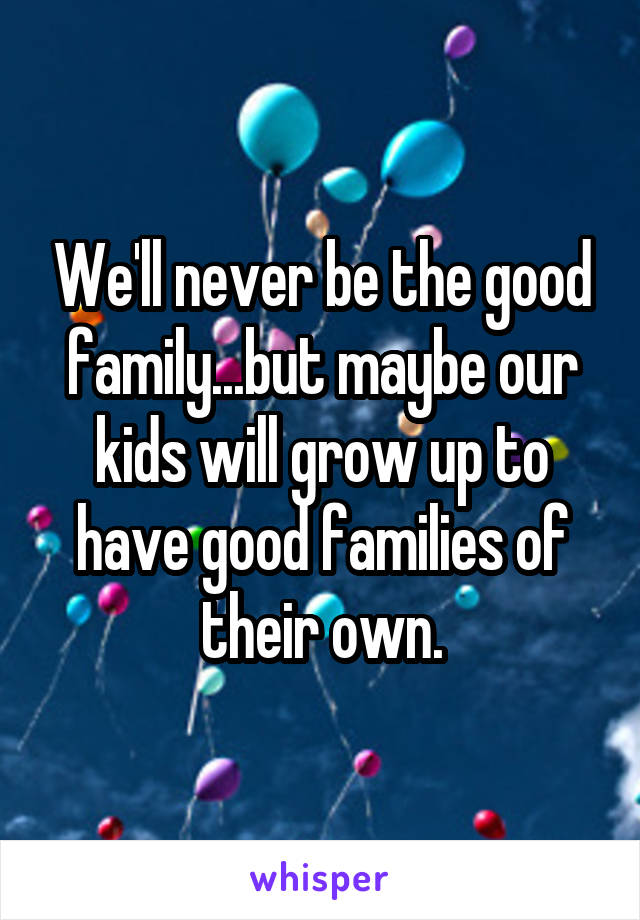 We'll never be the good family...but maybe our kids will grow up to have good families of their own.