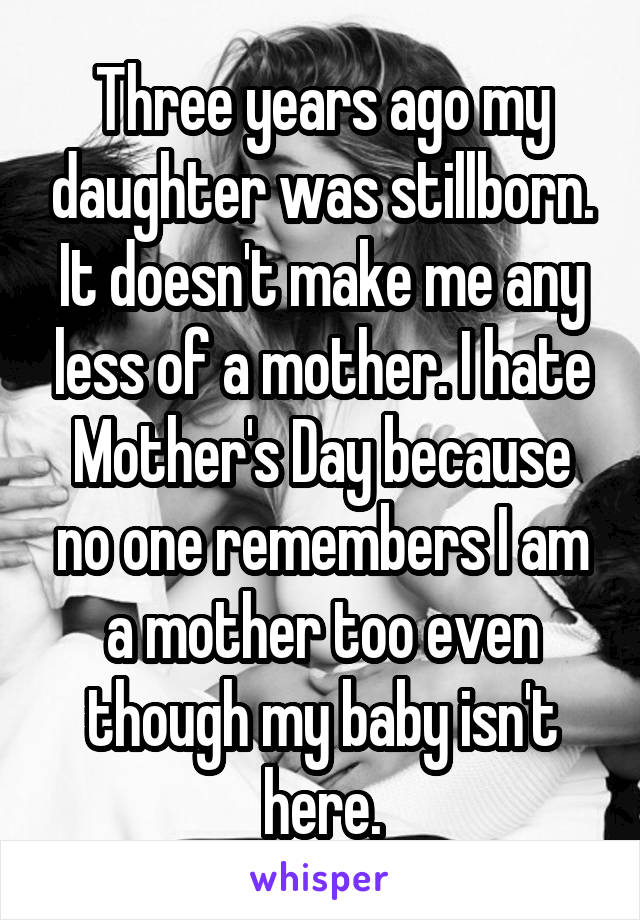 Three years ago my daughter was stillborn. It doesn't make me any less of a mother. I hate Mother's Day because no one remembers I am a mother too even though my baby isn't here.