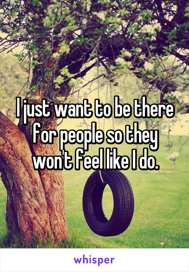 I just want to be there for people so they won't feel like I do.