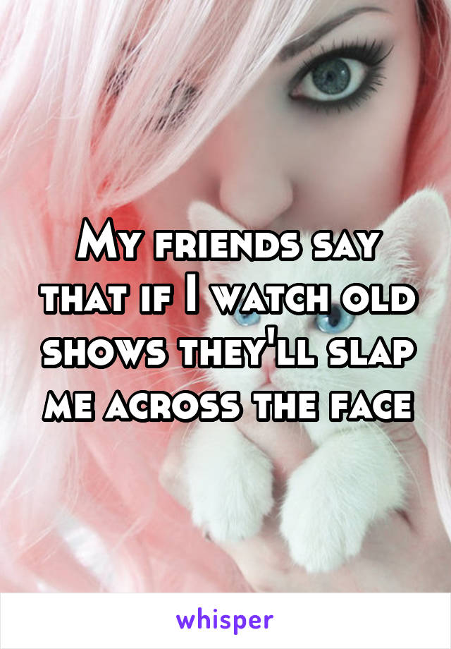 My friends say that if I watch old shows they'll slap me across the face